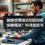 健康管理模式创新如何突破瓶颈?科技赋能与商业模式新路径解析(图3) 健康管理模式创新如何突破瓶颈?科技赋能与商业模式新路径解析(图3)