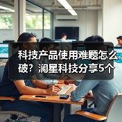 科技产品使用难题怎么破？澜星科技分享5个实用经验（图3）